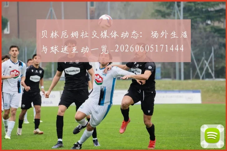 贝林厄姆社交媒体动态：场外生活与球迷互动一览_20260605171444