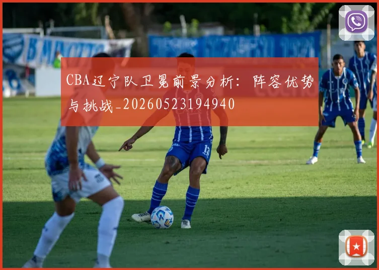 CBA辽宁队卫冕前景分析:阵容优势与挑战_20260523194940