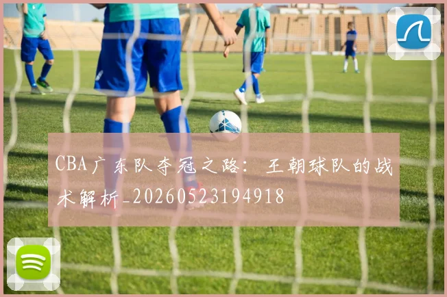 CBA广东队夺冠之路：王朝球队的战术解析_20260523194918