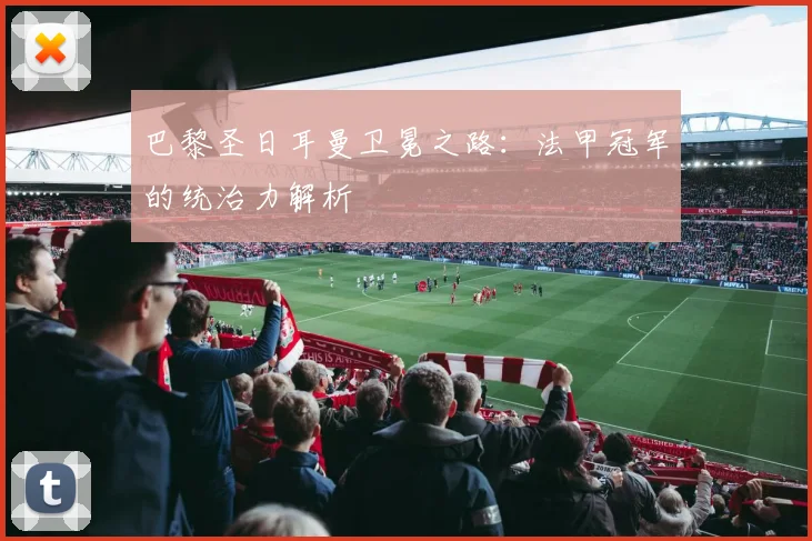 巴黎圣日耳曼卫冕之路：法甲冠军的统治力解析