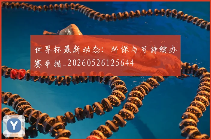 世界杯最新动态：环保与可持续办赛举措_20260526125644