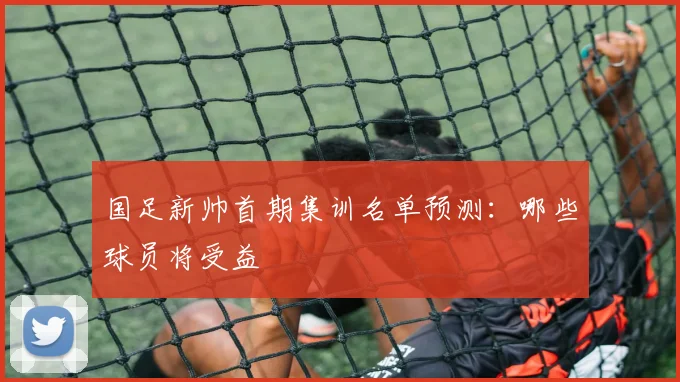 国足新帅首期集训名单预测:哪些球员将受益
