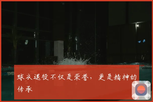 球衣退役不仅是荣誉,更是精神的传承