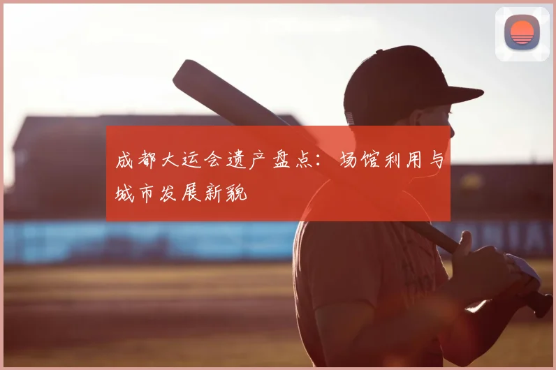 成都大运会遗产盘点：场馆利用与城市发展新貌