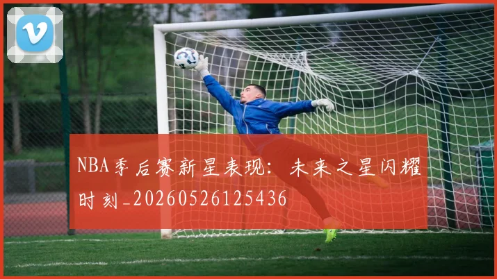 NBA季后赛新星表现：未来之星闪耀时刻_20260526125436