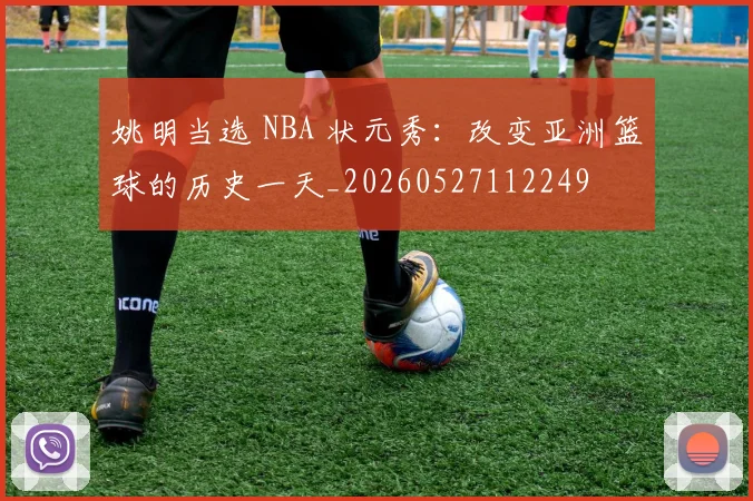 姚明当选 NBA 状元秀:改变亚洲篮球的历史一天_20260527112249