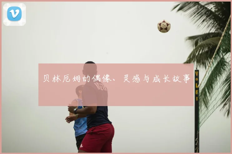 贝林厄姆的偶像、灵感与成长故事