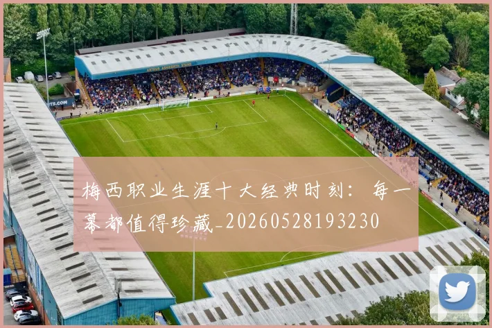 梅西职业生涯十大经典时刻：每一幕都值得珍藏_20260528193230