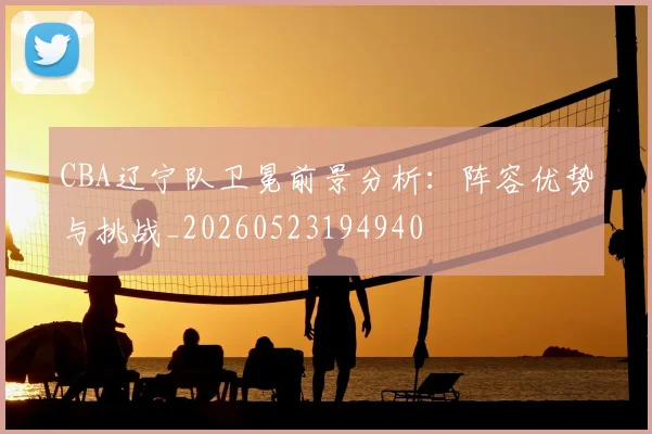 CBA辽宁队卫冕前景分析：阵容优势与挑战_20260523194940