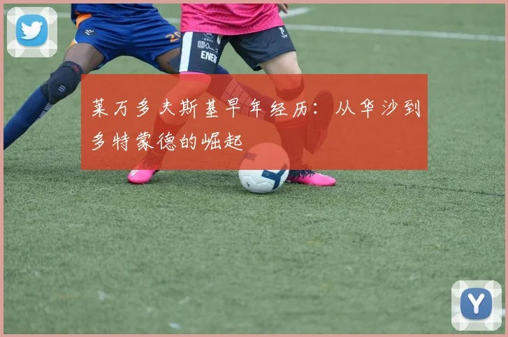 莱万多夫斯基早年经历:从华沙到多特蒙德的崛起