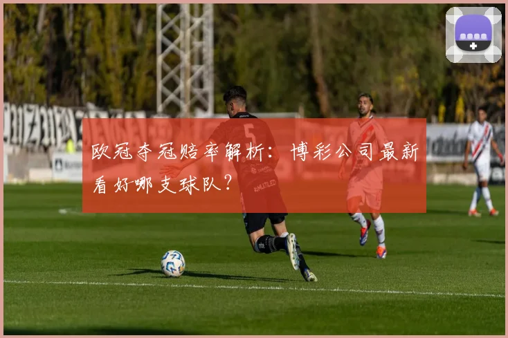 欧冠夺冠赔率解析：博彩公司最新看好哪支球队？