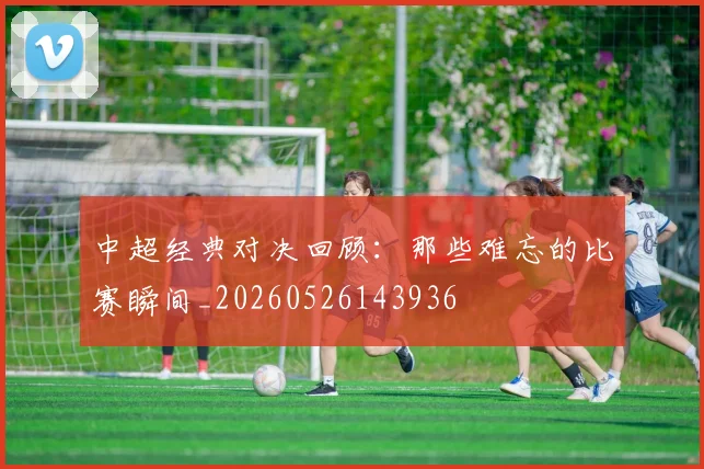 中超经典对决回顾:那些难忘的比赛瞬间_20260526143936